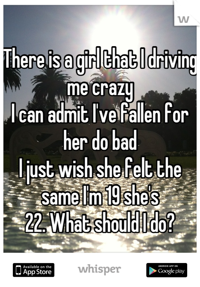 There is a girl that I driving me crazy 
I can admit I've fallen for her do bad
I just wish she felt the same I'm 19 she's 
22. What should I do?