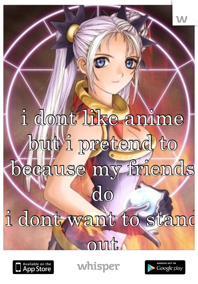 i dont like anime 
but i pretend to because my friends do
i dont want to stand out