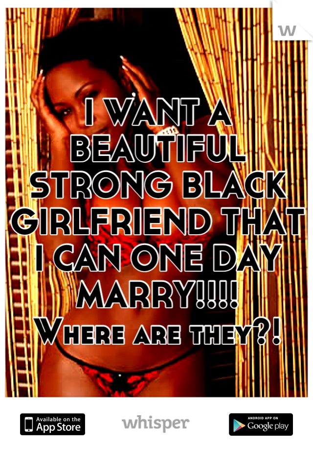 I WANT A BEAUTIFUL STRONG BLACK GIRLFRIEND THAT I CAN ONE DAY MARRY!!!!
Where are they?!