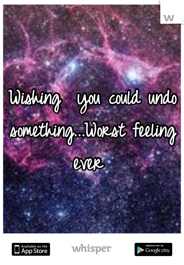 Wishing  you could undo something...Worst feeling ever 