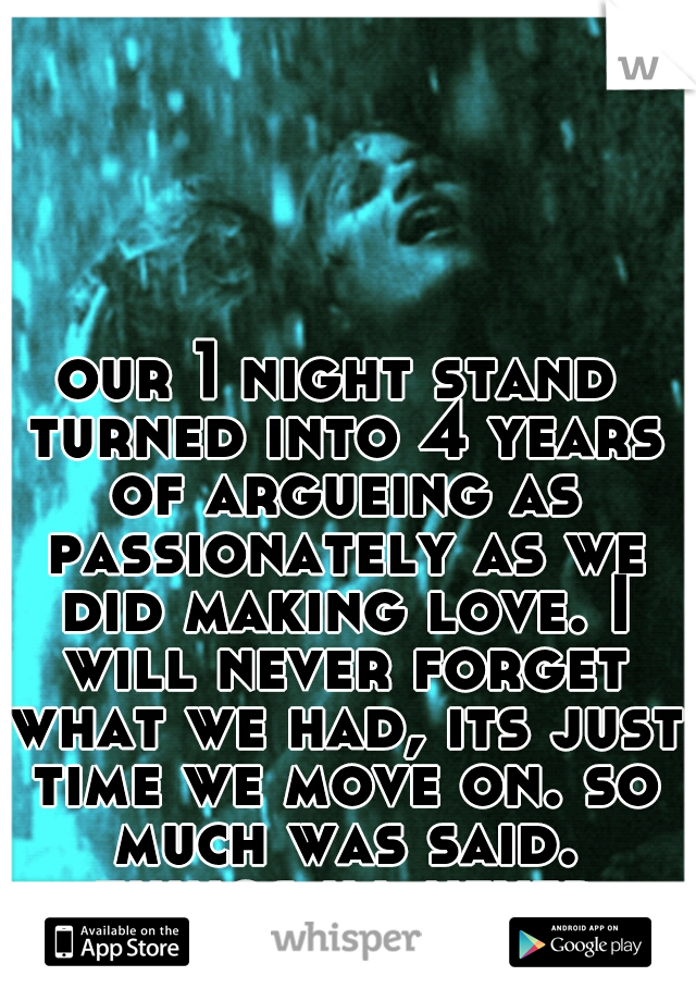 our 1 night stand turned into 4 years of argueing as passionately as we did making love. I will never forget what we had, its just time we move on. so much was said. things ill never forgive you for.