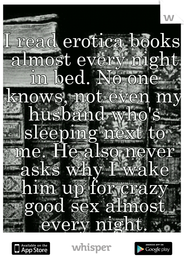 I read erotica books almost every night in bed. No one knows, not even my husband who's sleeping next to me. He also never asks why I wake him up for crazy good sex almost every night.