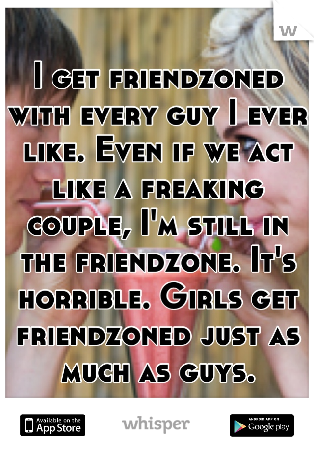 I get friendzoned with every guy I ever like. Even if we act like a freaking couple, I'm still in the friendzone. It's horrible. Girls get friendzoned just as much as guys.