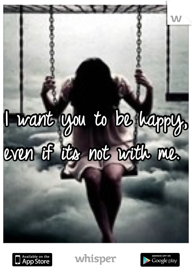 I want you to be happy, even if its not with me. 