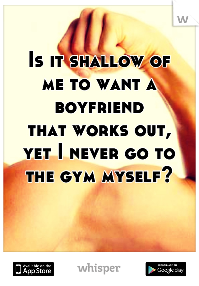 Is it shallow of 
me to want a boyfriend
that works out, 
yet I never go to 
the gym myself?