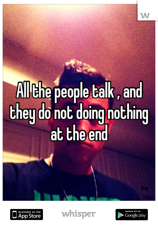 All the people talk , and they do not doing nothing at the end