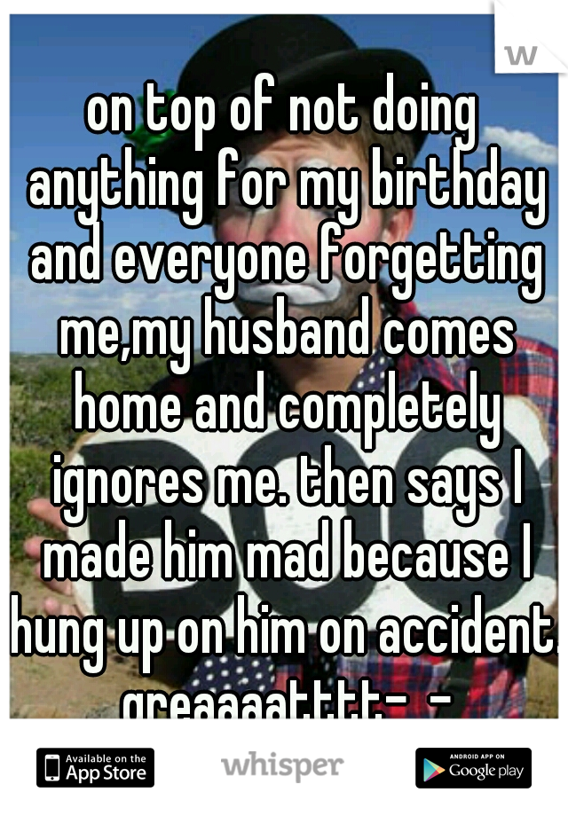 on top of not doing anything for my birthday and everyone forgetting me,my husband comes home and completely ignores me. then says I made him mad because I hung up on him on accident. greaaaatttt-_-