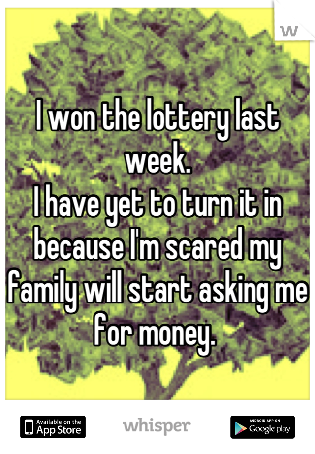 I won the lottery last week. 
I have yet to turn it in because I'm scared my family will start asking me for money. 