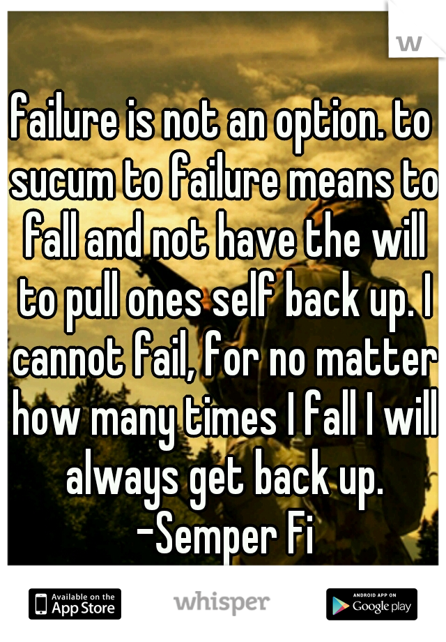 failure is not an option. to sucum to failure means to fall and not have the will to pull ones self back up. I cannot fail, for no matter how many times I fall I will always get back up. -Semper Fi