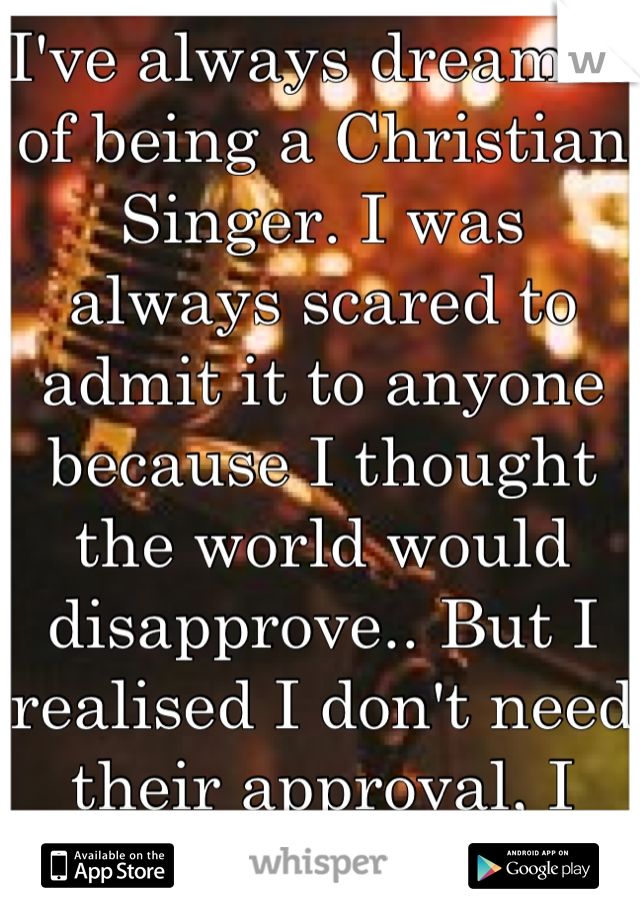 I've always dreamed of being a Christian Singer. I was always scared to admit it to anyone because I thought the world would disapprove.. But I realised I don't need their approval, I already have Gods