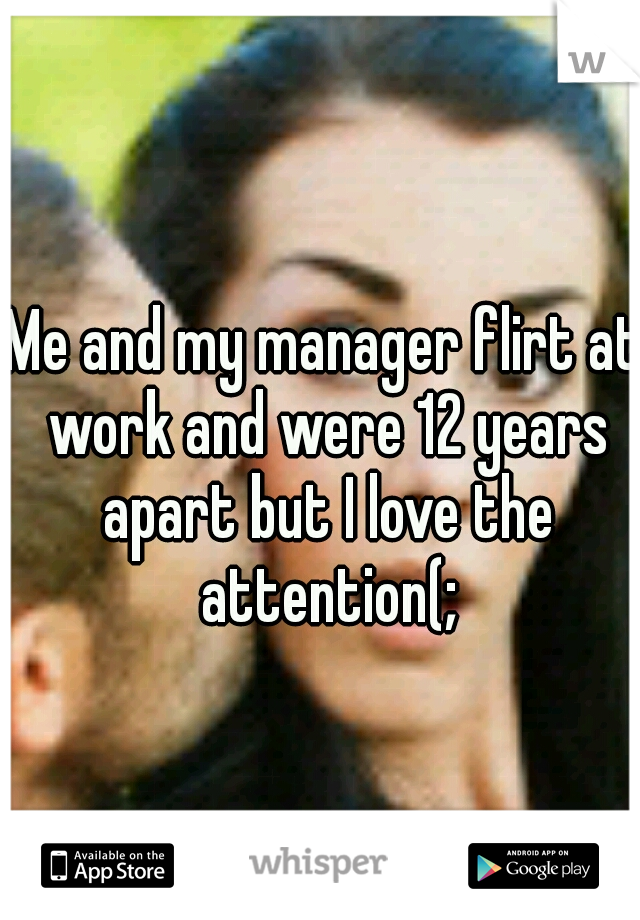 Me and my manager flirt at work and were 12 years apart but I love the attention(;