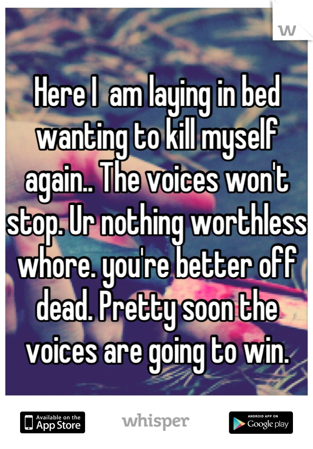 Here I  am laying in bed wanting to kill myself again.. The voices won't stop. Ur nothing worthless whore. you're better off dead. Pretty soon the voices are going to win.