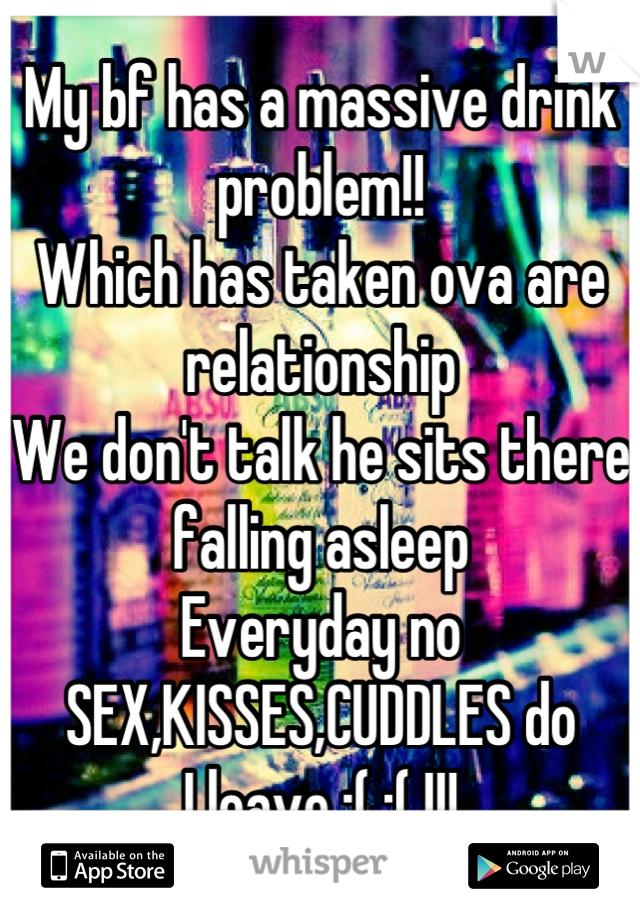 My bf has a massive drink problem!!
Which has taken ova are relationship
We don't talk he sits there falling asleep 
Everyday no SEX,KISSES,CUDDLES do 
I leave :( :( !!!