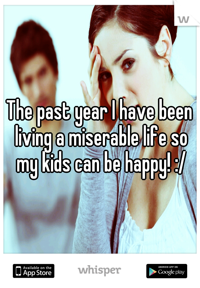 The past year I have been living a miserable life so my kids can be happy! :/