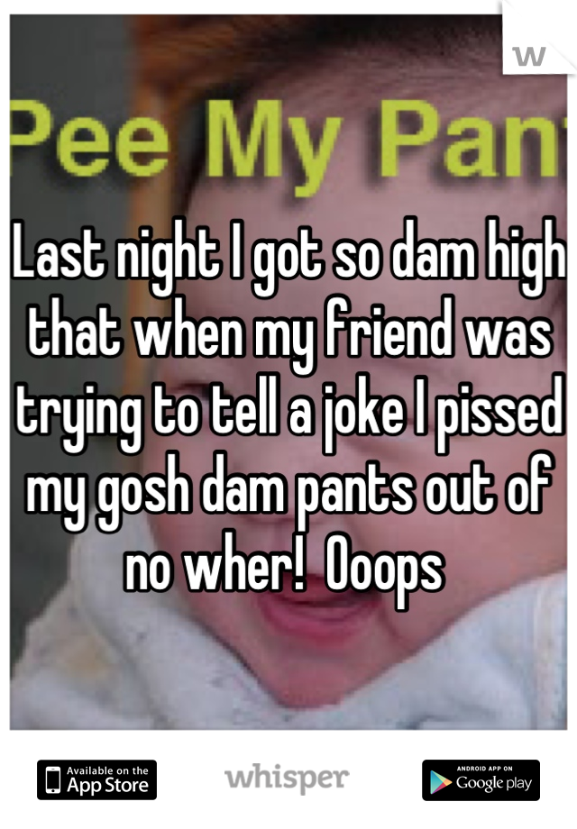 Last night I got so dam high that when my friend was trying to tell a joke I pissed my gosh dam pants out of no wher!  Ooops 