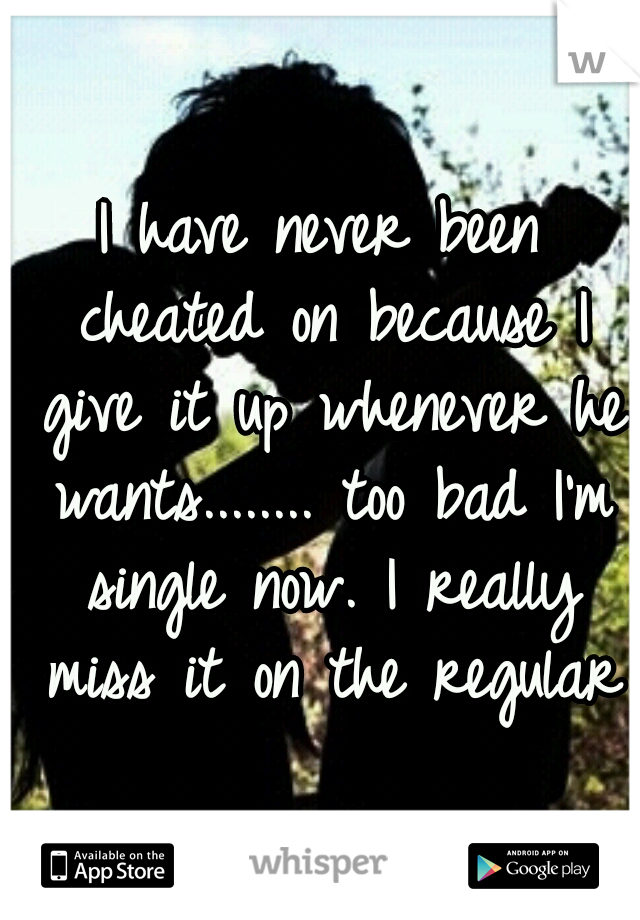 I have never been cheated on because I give it up whenever he wants........ too bad I'm single now. I really miss it on the regular