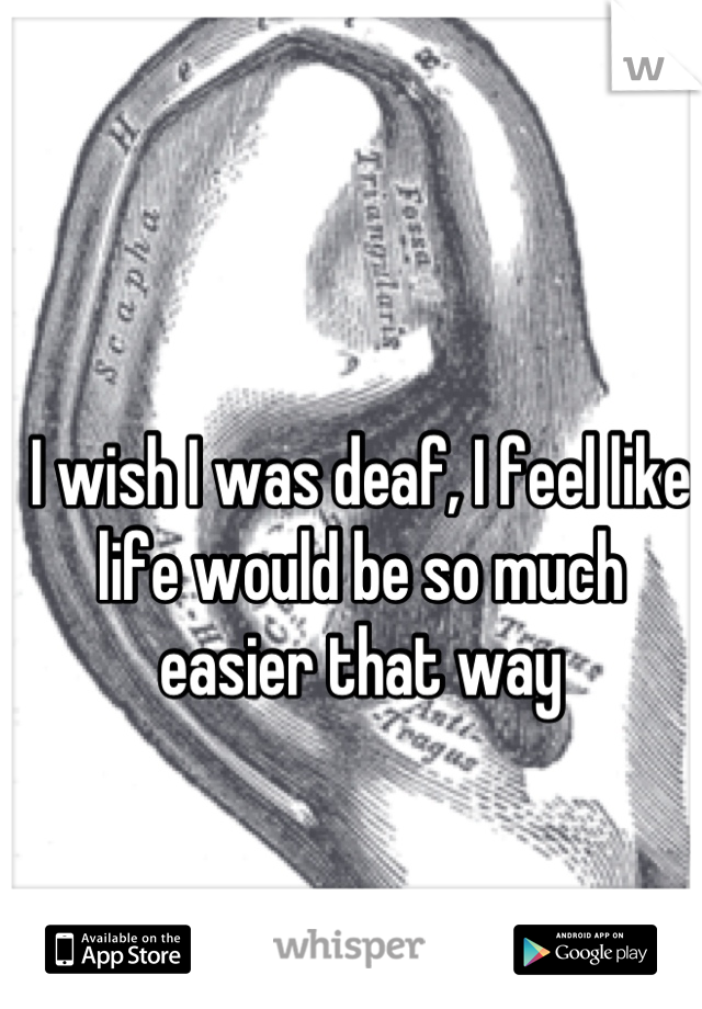 I wish I was deaf, I feel like life would be so much easier that way