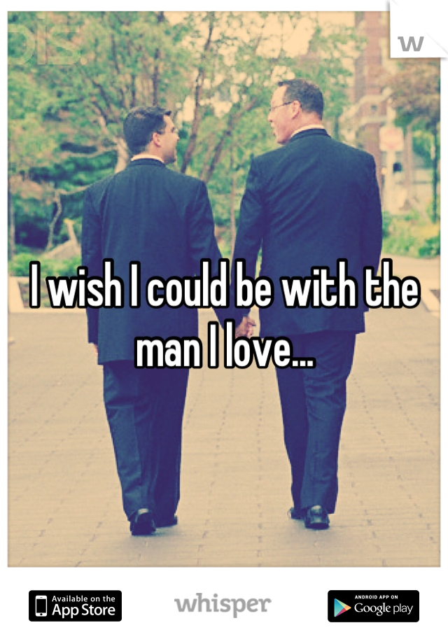 I wish I could be with the man I love...