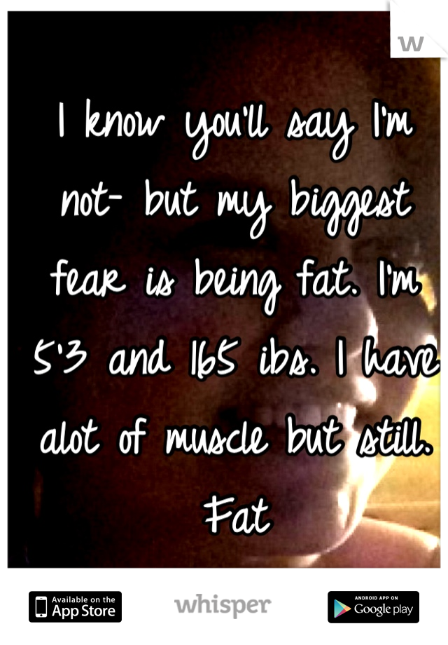 I know you'll say I'm not- but my biggest fear is being fat. I'm 5'3 and 165 ibs. I have alot of muscle but still. Fat