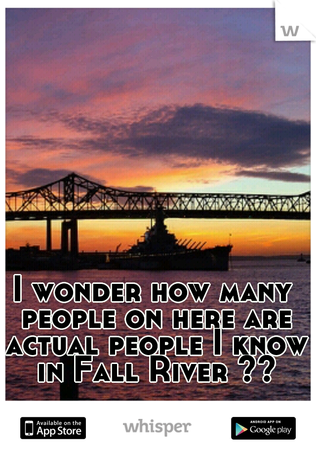 I wonder how many people on here are actual people I know in Fall River ??