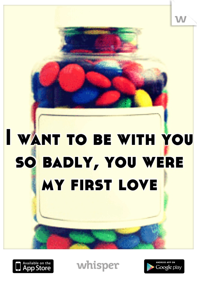 I want to be with you so badly, you were my first love