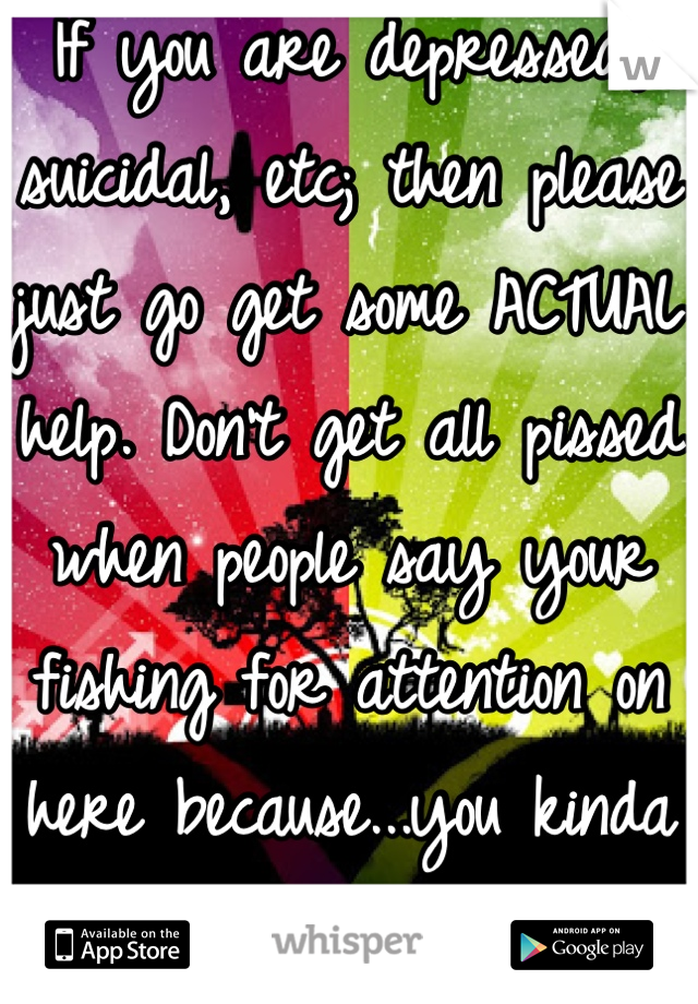 If you are depressed, suicidal, etc; then please just go get some ACTUAL help. Don't get all pissed when people say your fishing for attention on here because...you kinda are.