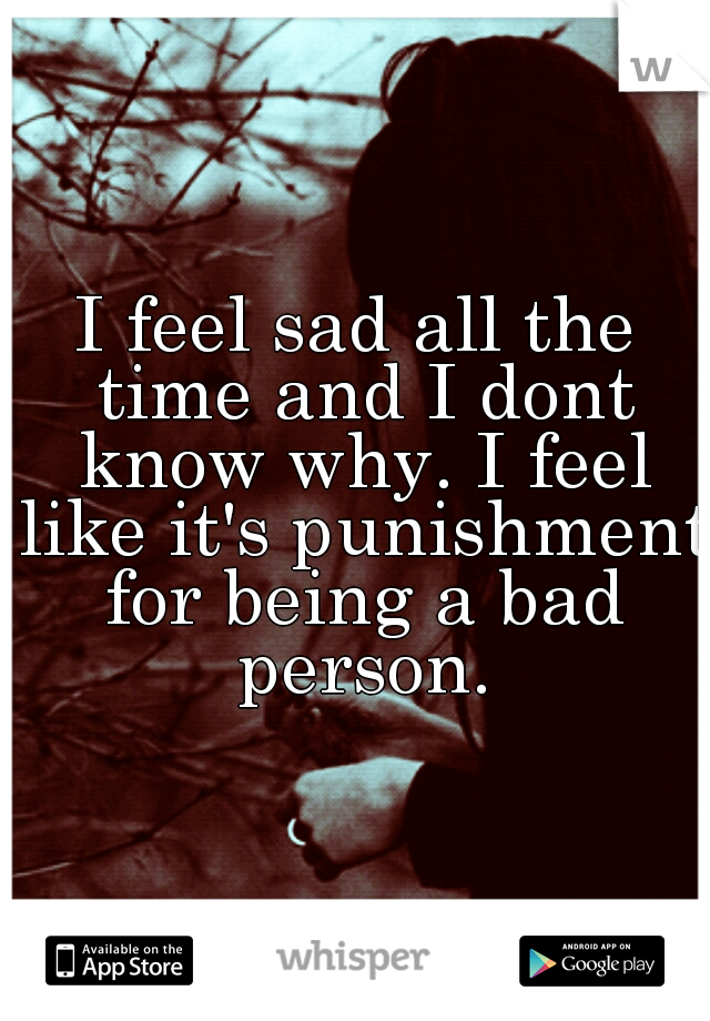 I feel sad all the time and I dont know why. I feel like it's punishment for being a bad person.