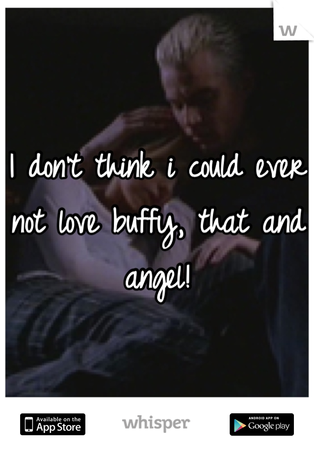 I don't think i could ever not love buffy, that and angel!