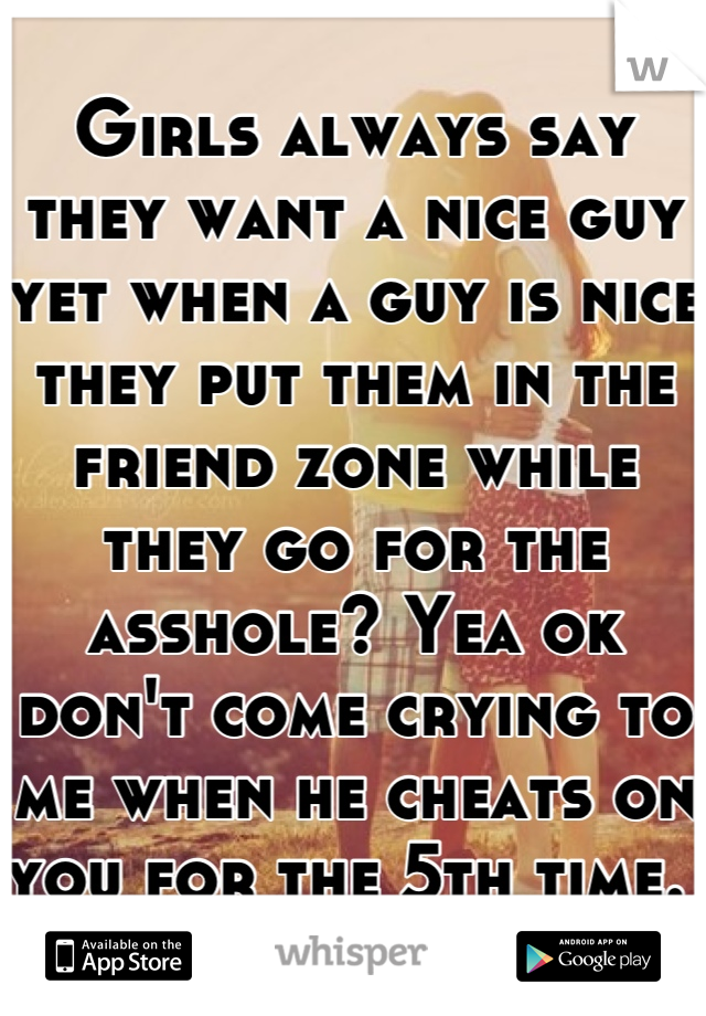 Girls always say they want a nice guy yet when a guy is nice they put them in the  friend zone while they go for the asshole? Yea ok don't come crying to me when he cheats on you for the 5th time. 