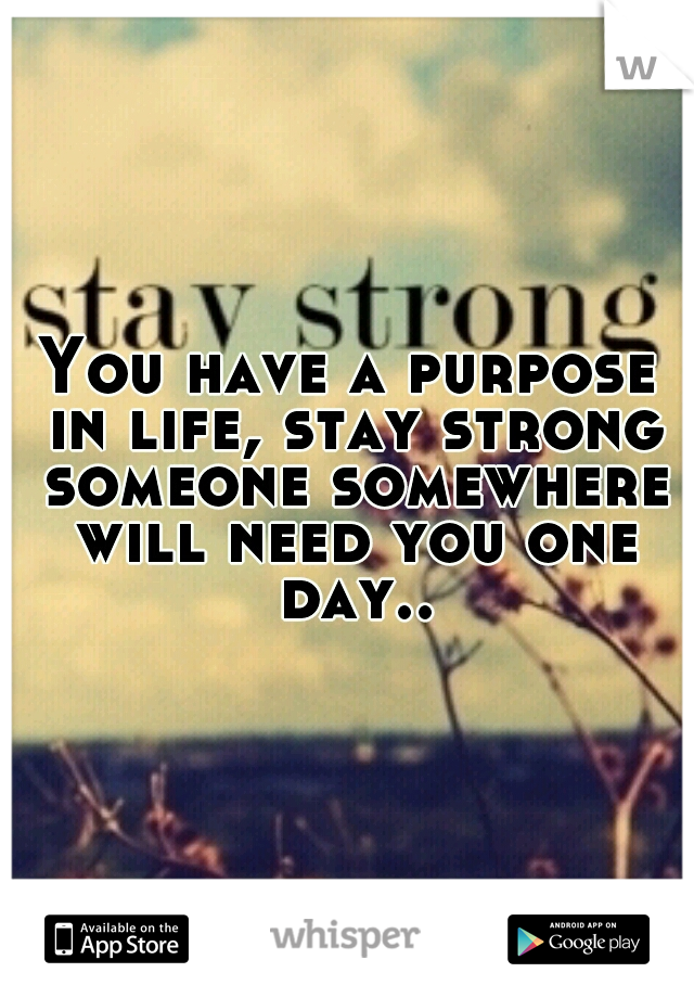 You have a purpose in life, stay strong someone somewhere will need you one day..