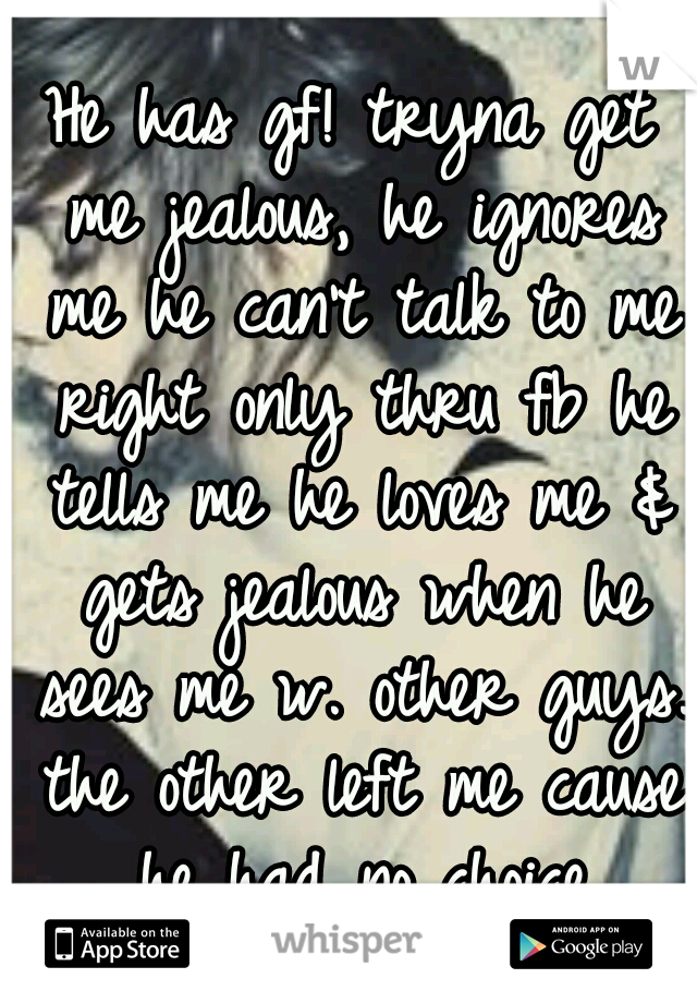 He has gf! tryna get me jealous, he ignores me he can't talk to me right only thru fb he tells me he loves me & gets jealous when he sees me w. other guys. the other left me cause he had no choice