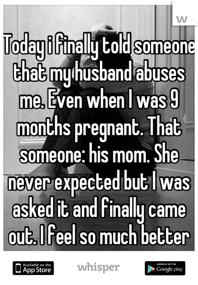 Today i finally told someone that my husband abuses me. Even when I was 9 months pregnant. That someone: his mom. She never expected but I was asked it and finally came out. I feel so much better