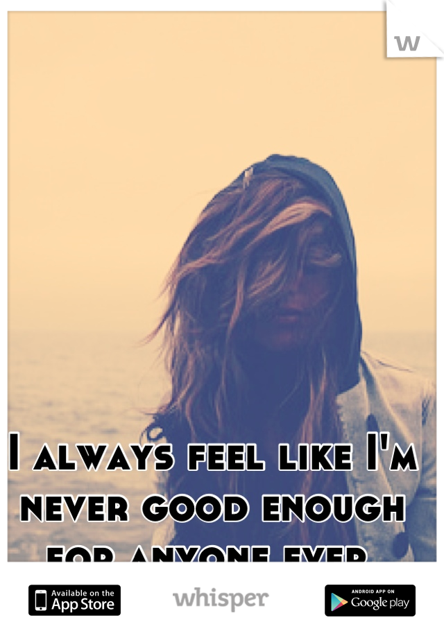 I always feel like I'm never good enough for anyone ever 