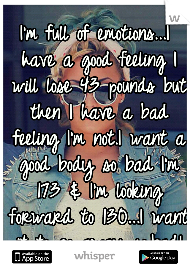 I'm full of emotions...I have a good feeling I will lose 43 pounds but then I have a bad feeling I'm not.I want a good body so bad I'm 173 & I'm looking forward to 130...I want it to go away so.bad!