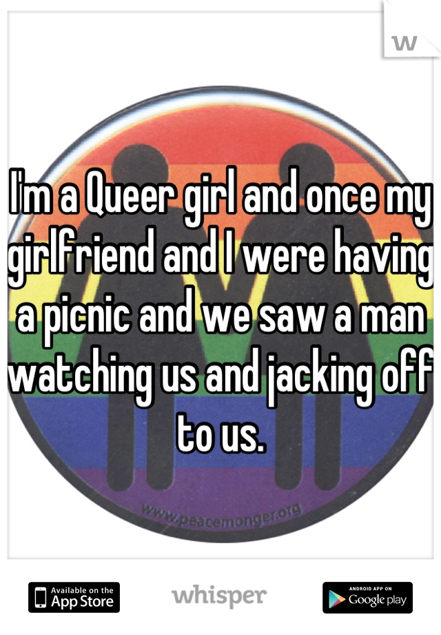 I'm a Queer girl and once my girlfriend and I were having a picnic and we saw a man watching us and jacking off to us.