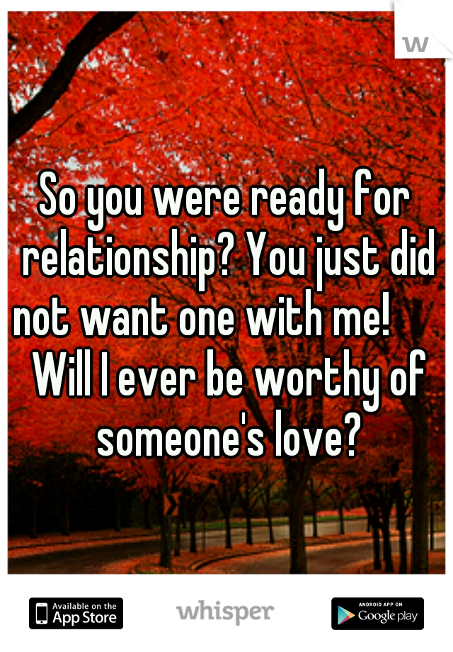 So you were ready for relationship? You just did not want one with me!       Will I ever be worthy of someone's love?