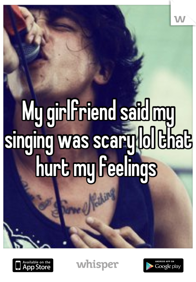 My girlfriend said my singing was scary lol that hurt my feelings 