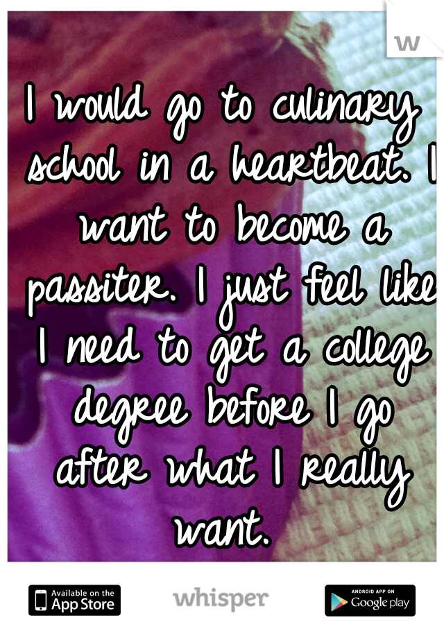 I would go to culinary school in a heartbeat. I want to become a passiter. I just feel like I need to get a college degree before I go after what I really want. 