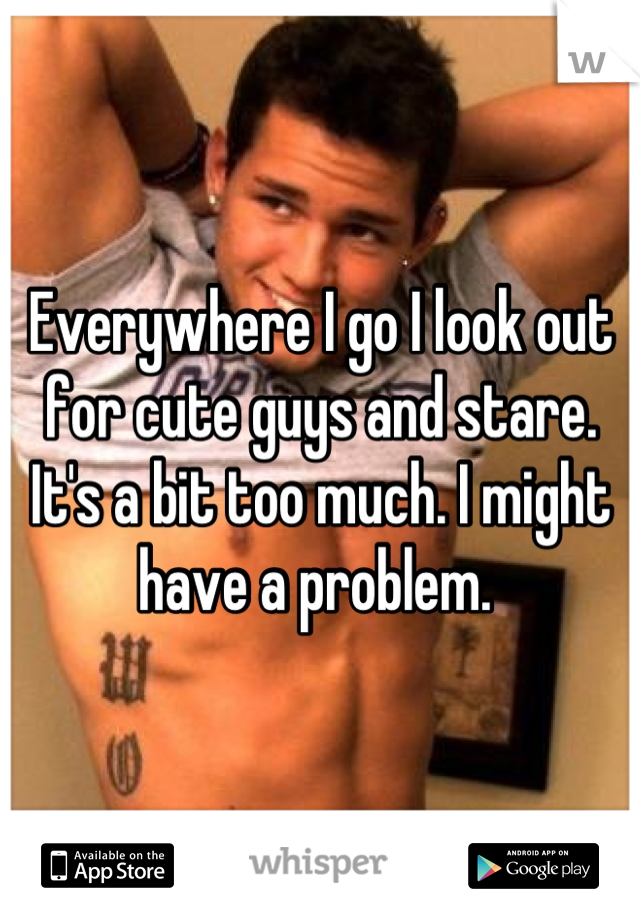 Everywhere I go I look out for cute guys and stare. It's a bit too much. I might have a problem. 