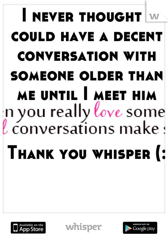 I never thought I could have a decent conversation with someone older than me until I meet him 


Thank you whisper (: