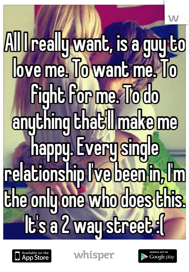 All I really want, is a guy to love me. To want me. To fight for me. To do anything that'll make me happy. Every single relationship I've been in, I'm the only one who does this. It's a 2 way street :(