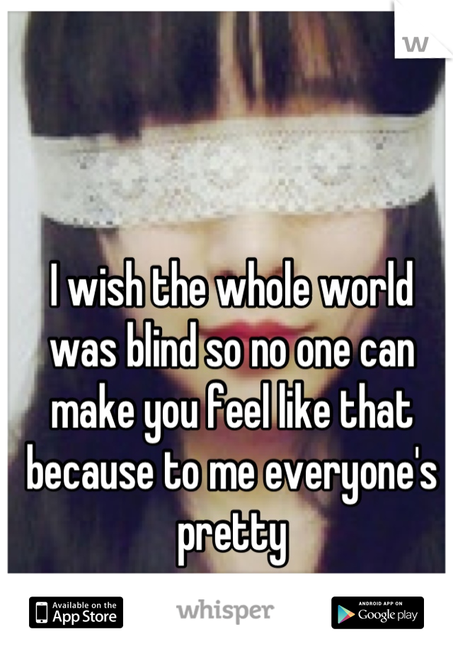 I wish the whole world was blind so no one can make you feel like that because to me everyone's pretty