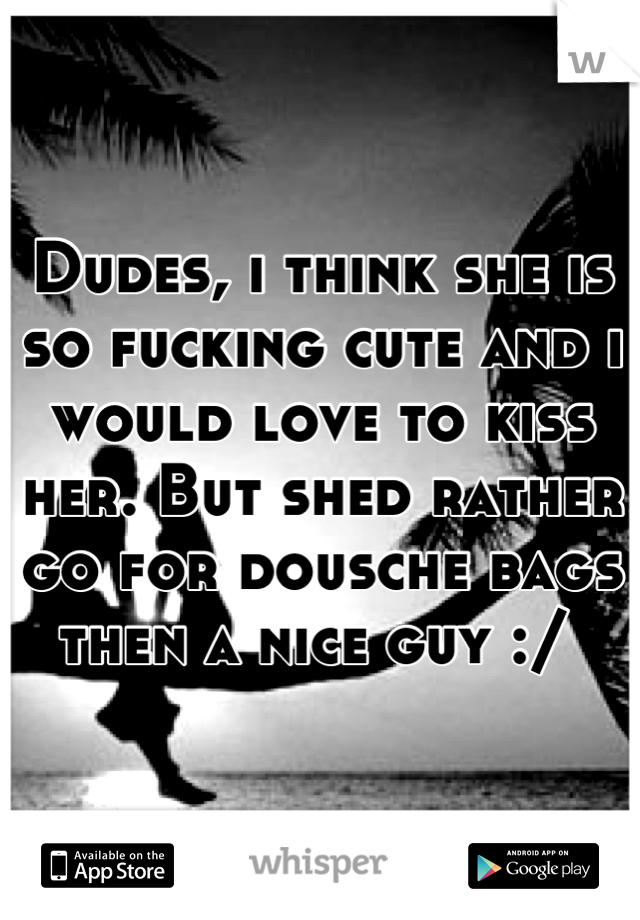 Dudes, i think she is so fucking cute and i would love to kiss her. But shed rather go for dousche bags then a nice guy :/ 