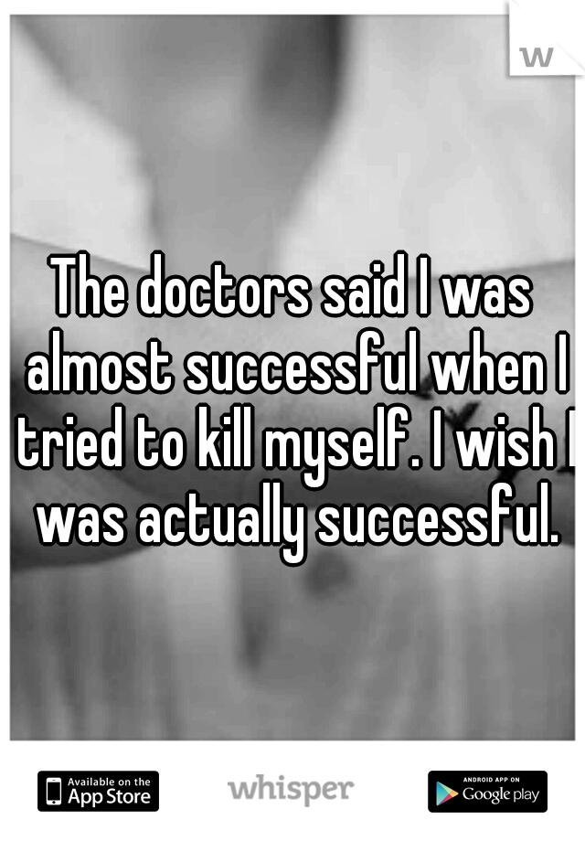 The doctors said I was almost successful when I tried to kill myself. I wish I was actually successful.