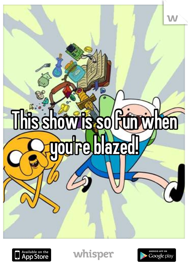 This show is so fun when you're blazed!