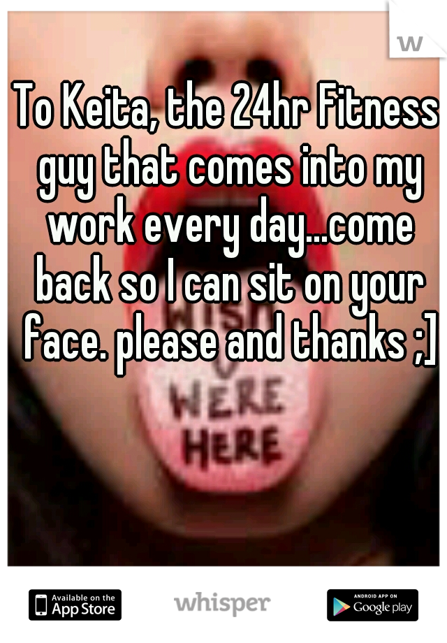 To Keita, the 24hr Fitness guy that comes into my work every day...come back so I can sit on your face. please and thanks ;]