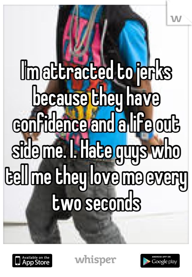 I'm attracted to jerks because they have confidence and a life out side me. I. Hate guys who tell me they love me every two seconds