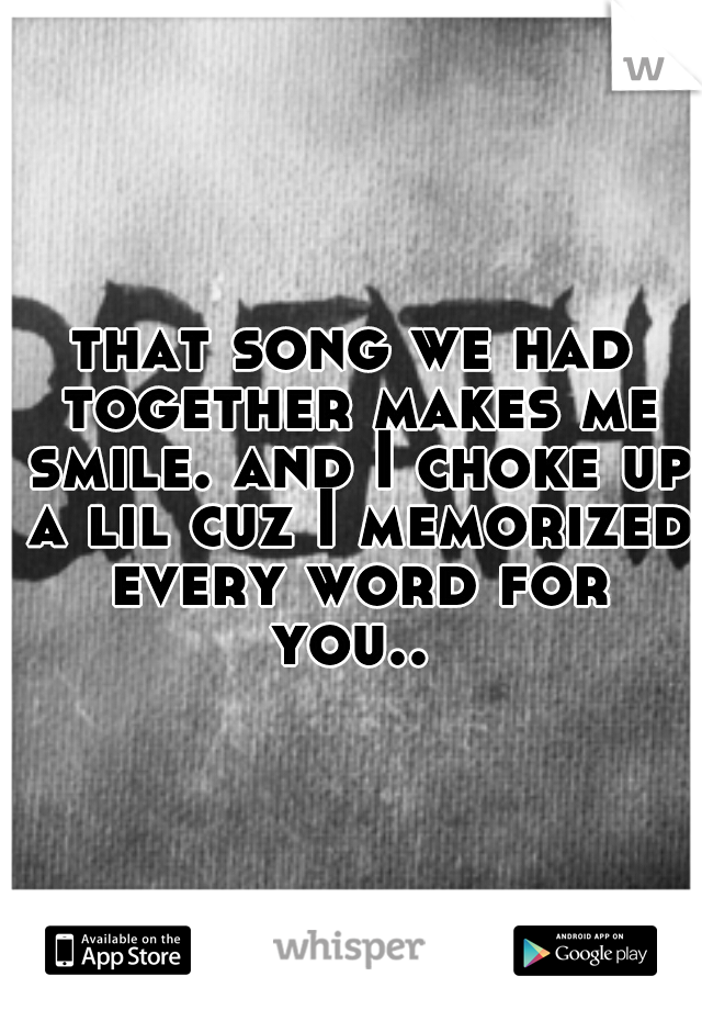 that song we had together makes me smile. and I choke up a lil cuz I memorized every word for you.. 