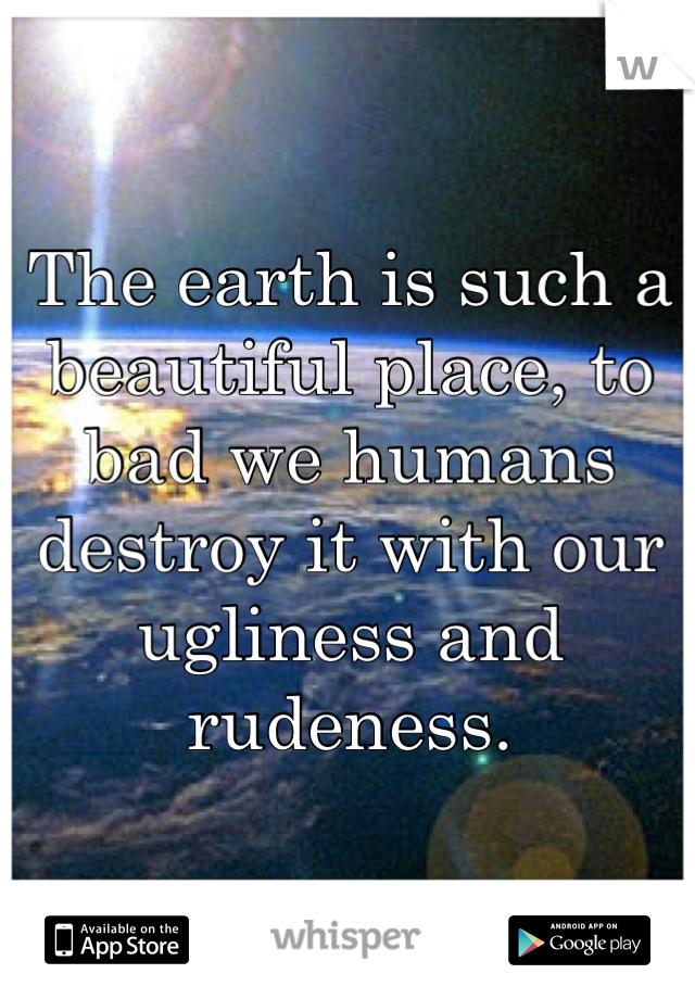 The earth is such a beautiful place, to bad we humans destroy it with our ugliness and rudeness.