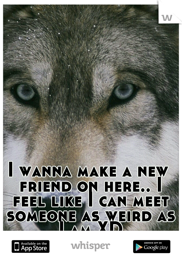 I wanna make a new friend on here.. I feel like I can meet someone as weird as I am XD